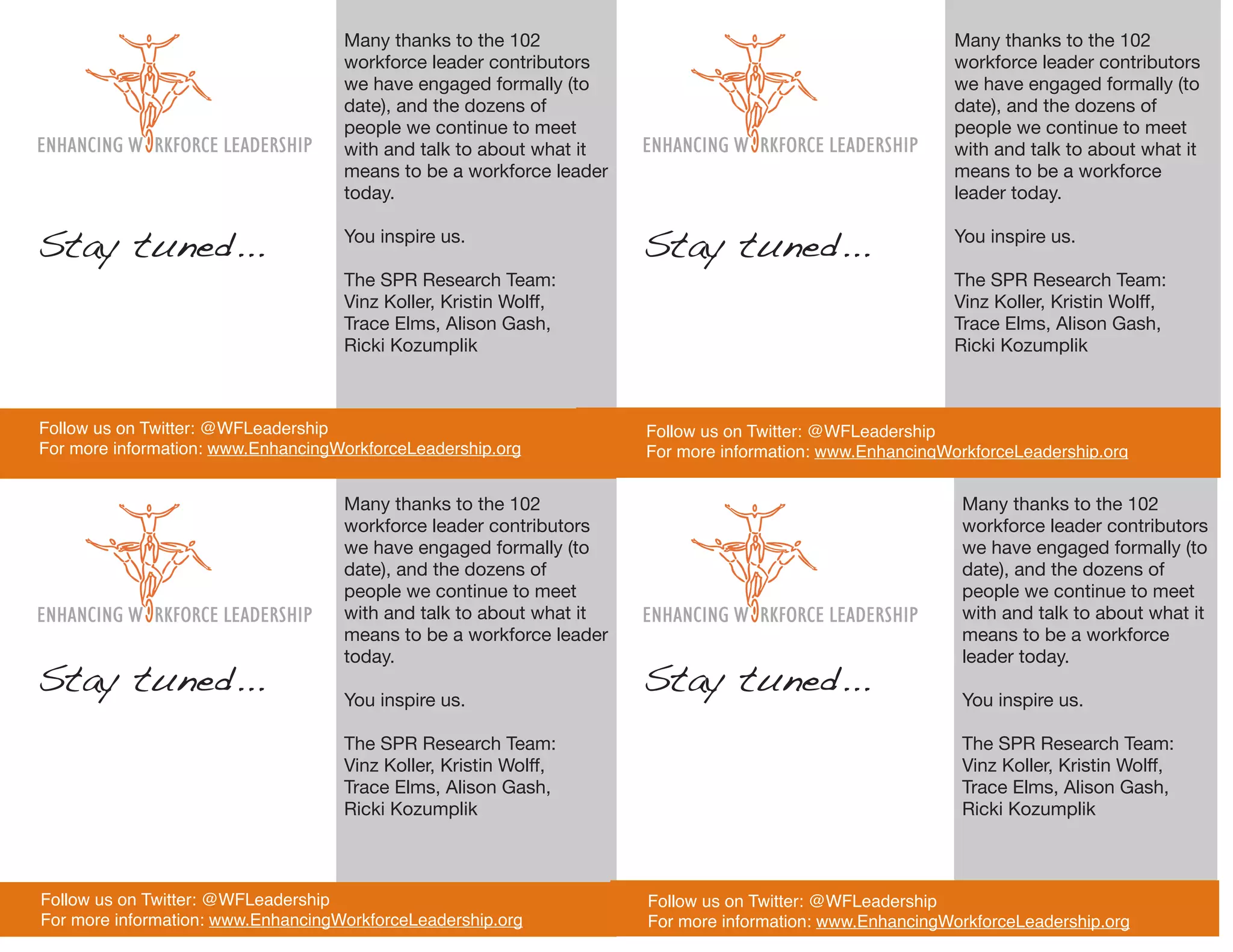 Many thanks to the 102                                                Many thanks to the 102
                                    workforce leader contributors                                         workforce leader contributors
                                    we have engaged formally (to                                          we have engaged formally (to
                                    date), and the dozens of                                              date), and the dozens of
                                    people we continue to meet                                            people we continue to meet
                                    with and talk to about what it                                        with and talk to about what it
                                    means to be a workforce leader                                        means to be a workforce
                                    today.                                                                leader today.


Stay tuned...                       You inspire us.
                                                                     Stay tuned...                        You inspire us.

                                    The SPR Research Team:                                                The SPR Research Team:
                                    Vinz Koller, Kristin Wolff,                                           Vinz Koller, Kristin Wolff,
                                    Trace Elms, Alison Gash,                                              Trace Elms, Alison Gash,
                                    Ricki Kozumplik                                                       Ricki Kozumplik



Follow us on Twitter: @WFLeadership                                  Follow us on Twitter: @WFLeadership
For more information: www.EnhancingWorkforceLeadership.org           For more information: www.EnhancingWorkforceLeadership.org


                                    Many thanks to the 102                                                 Many thanks to the 102
                                    workforce leader contributors                                          workforce leader contributors
                                    we have engaged formally (to                                           we have engaged formally (to
                                    date), and the dozens of                                               date), and the dozens of
                                    people we continue to meet                                             people we continue to meet
                                    with and talk to about what it                                         with and talk to about what it
                                    means to be a workforce leader                                         means to be a workforce
                                    today.                                                                 leader today.
Stay tuned...                       You inspire us.
                                                                     Stay tuned...                         You inspire us.

                                    The SPR Research Team:                                                 The SPR Research Team:
                                    Vinz Koller, Kristin Wolff,                                            Vinz Koller, Kristin Wolff,
                                    Trace Elms, Alison Gash,                                               Trace Elms, Alison Gash,
                                    Ricki Kozumplik                                                        Ricki Kozumplik



Follow us on Twitter: @WFLeadership                                  Follow us on Twitter: @WFLeadership
For more information: www.EnhancingWorkforceLeadership.org           For more information: www.EnhancingWorkforceLeadership.org
 