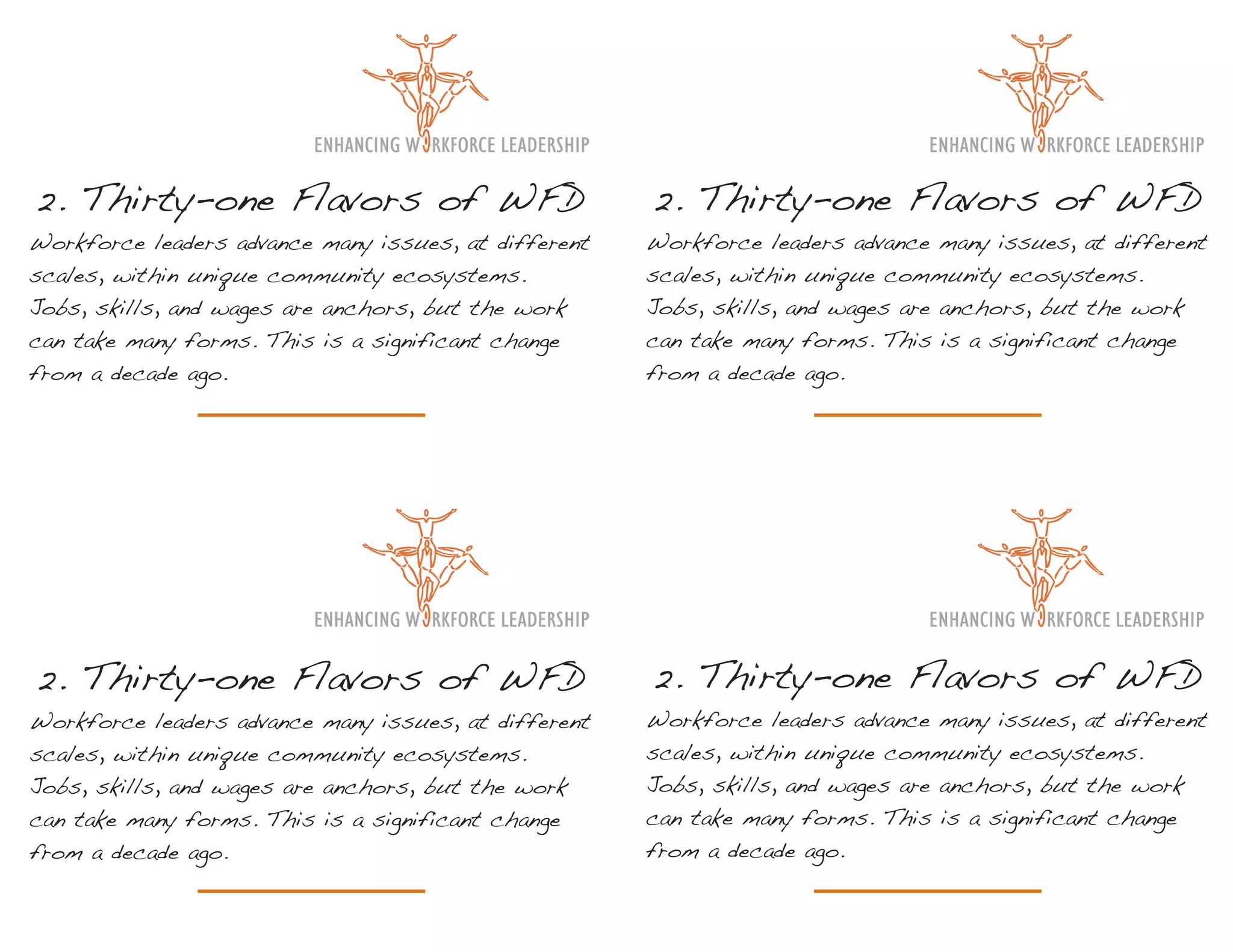 2. Thirty-one Flavors of WFD                          2. Thirty-one Flavors of WFD
Workforce leaders advance many issues, at different   Workforce leaders advance many issues, at different
scales, within unique community ecosystems.           scales, within unique community ecosystems.
Jobs, skills, and wages are anchors, but the work     Jobs, skills, and wages are anchors, but the work
can take many forms. This is a significant change     can take many forms. This is a significant change
from a decade ago.                                    from a decade ago.




2. Thirty-one Flavors of WFD                          2. Thirty-one Flavors of WFD
Workforce leaders advance many issues, at different   Workforce leaders advance many issues, at different
scales, within unique community ecosystems.           scales, within unique community ecosystems.
Jobs, skills, and wages are anchors, but the work     Jobs, skills, and wages are anchors, but the work
can take many forms. This is a significant change     can take many forms. This is a significant change
from a decade ago.                                    from a decade ago.
 
