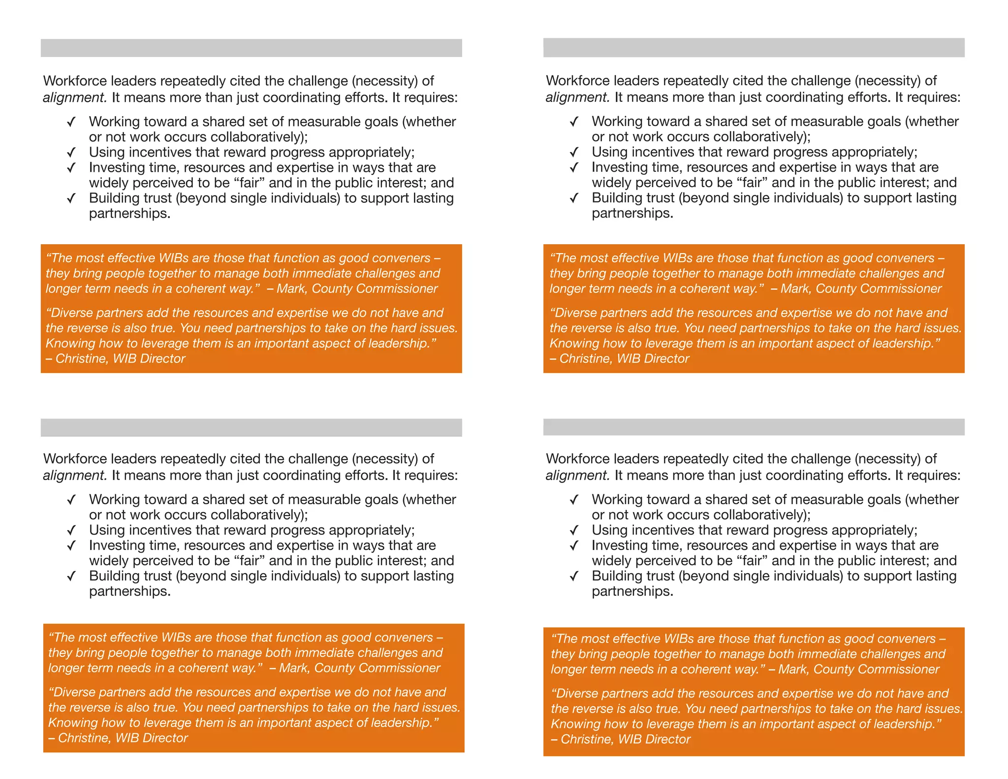 Workforce leaders repeatedly cited the challenge (necessity) of               Workforce leaders repeatedly cited the challenge (necessity) of
alignment. It means more than just coordinating efforts. It requires:         alignment. It means more than just coordinating efforts. It requires:
   ✓ Working toward a shared set of measurable goals (whether                    ✓ Working toward a shared set of measurable goals (whether
     or not work occurs collaboratively);                                          or not work occurs collaboratively);
   ✓ Using incentives that reward progress appropriately;                        ✓ Using incentives that reward progress appropriately;
   ✓ Investing time, resources and expertise in ways that are                    ✓ Investing time, resources and expertise in ways that are
     widely perceived to be “fair” and in the public interest; and                 widely perceived to be “fair” and in the public interest; and
   ✓ Building trust (beyond single individuals) to support lasting               ✓ Building trust (beyond single individuals) to support lasting
     partnerships.                                                                 partnerships.


“The most effective WIBs are those that function as good conveners –          “The most effective WIBs are those that function as good conveners –
they bring people together to manage both immediate challenges and            they bring people together to manage both immediate challenges and
longer term needs in a coherent way.” – Mark, County Commissioner             longer term needs in a coherent way.” – Mark, County Commissioner
“Diverse partners add the resources and expertise we do not have and          “Diverse partners add the resources and expertise we do not have and
the reverse is also true. You need partnerships to take on the hard issues.   the reverse is also true. You need partnerships to take on the hard issues.
Knowing how to leverage them is an important aspect of leadership.”           Knowing how to leverage them is an important aspect of leadership.”
– Christine, WIB Director                                                     – Christine, WIB Director




Workforce leaders repeatedly cited the challenge (necessity) of               Workforce leaders repeatedly cited the challenge (necessity) of
alignment. It means more than just coordinating efforts. It requires:         alignment. It means more than just coordinating efforts. It requires:
   ✓ Working toward a shared set of measurable goals (whether                    ✓ Working toward a shared set of measurable goals (whether
     or not work occurs collaboratively);                                          or not work occurs collaboratively);
   ✓ Using incentives that reward progress appropriately;                        ✓ Using incentives that reward progress appropriately;
   ✓ Investing time, resources and expertise in ways that are                    ✓ Investing time, resources and expertise in ways that are
     widely perceived to be “fair” and in the public interest; and                 widely perceived to be “fair” and in the public interest; and
   ✓ Building trust (beyond single individuals) to support lasting               ✓ Building trust (beyond single individuals) to support lasting
     partnerships.                                                                 partnerships.


“The most effective WIBs are those that function as good conveners –          “The most effective WIBs are those that function as good conveners –
they bring people together to manage both immediate challenges and            they bring people together to manage both immediate challenges and
longer term needs in a coherent way.” – Mark, County Commissioner             longer term needs in a coherent way.” – Mark, County Commissioner
“Diverse partners add the resources and expertise we do not have and          “Diverse partners add the resources and expertise we do not have and
the reverse is also true. You need partnerships to take on the hard issues.   the reverse is also true. You need partnerships to take on the hard issues.
Knowing how to leverage them is an important aspect of leadership.”           Knowing how to leverage them is an important aspect of leadership.”
– Christine, WIB Director                                                     – Christine, WIB Director
 