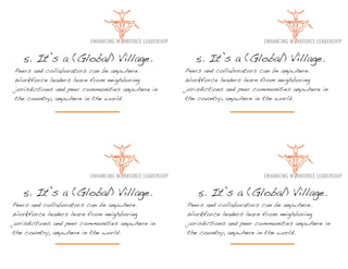 5. It’s a (Global) Village.                      5. It’s a (Global) Village.
Peers and collaborators can be anywhere.         Peers and collaborators can be anywhere.
Workforce leaders learn from neighboring         Workforce leaders learn from neighboring
jurisdictions and peer communities anywhere in   jurisdictions and peer communities anywhere in
the country, anywhere in the world.              the country, anywhere in the world.




   5. It’s a (Global) Village.                       5. It’s a (Global) Village.
Peers and collaborators can be anywhere.         Peers and collaborators can be anywhere.
Workforce leaders learn from neighboring         Workforce leaders learn from neighboring
jurisdictions and peer communities anywhere in   jurisdictions and peer communities anywhere in
the country, anywhere in the world.              the country, anywhere in the world.
 
