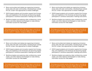 ✓ More communities (and states) are organizing immersive                ✓ More communities (and states) are organizing immersive
  study visits with peer communities, including those outside             study visits with peer communities, including those outside
  the US, to learn new approaches to shared challenges.                   the US, to learn new approaches to shared challenges.

✓ OECD-based analysts and innovation experts from Europe,               ✓ OECD-based analysts and innovation experts from Europe,
  Asia, and neighbors in the Americas are becoming regular                Asia, and neighbors in the Americas are becoming regular
  participants in workforce association meetings and events.              participants in workforce association meetings and events.

✓ Workforce leaders are exploring video conferencing, social            ✓ Workforce leaders are exploring video conferencing, social
  media, and other distance technologies to make sharing                  media, and other distance technologies to make sharing
  information across the miles easier.                                    information across the miles easier.



 "Technology and innovation are key. We need to keep in mind that we     "Technology and innovation are key. We need to keep in mind that we
 are part of a global economy. The world is bigger than the community    are part of a global economy. The world is bigger than the community
 we live or work in.” – Stephen, Interagency Workgroup Director          we live or work in.” – Stephen, Interagency Workgroup Director




✓ More communities (and states) are organizing immersive                ✓ More communities (and states) are organizing immersive
  study visits with peer communities, including those outside             study visits with peer communities, including those outside
  the US, to learn new approaches to shared challenges.                   the US, to learn new approaches to shared challenges.

✓ OECD-based analysts and innovation experts from Europe,               ✓ OECD-based analysts and innovation experts from Europe,
  Asia, and neighbors in the Americans are becoming regular               Asia, and neighbors in the Americas are becoming regular
  participants in workforce association meetings and events.              participants in workforce association meetings and events.

✓ Workforce leaders are exploring video conferencing, social            ✓ Workforce leaders are exploring video conferencing, social
  media, and other distance technologies to make sharing                  media, and other distance technologies to make sharing
  information across the miles easier.                                    information across the miles easier.



 "Technology and innovation are key. We need to keep in mind that we     "Technology and innovation are key. We need to keep in mind that we
 are part of a global economy. The world is bigger than the community    are part of a global economy. The world is bigger than the community
 we live or work in.” – Stephen, Interagency Workgroup Director          we live or work in.” – Stephen, Interagency Workgroup Director
 