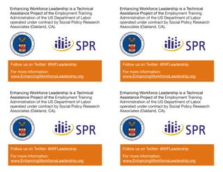 Enhancing Workforce Leadership is a Technical       Enhancing Workforce Leadership is a Technical
Assistance Project of the Employment Training       Assistance Project of the Employment Training
Administration of the US Department of Labor        Administration of the US Department of Labor
operated under contract by Social Policy Research   operated under contract by Social Policy Research
Associates (Oakland, CA).                           Associates (Oakland, CA).




Follow us on Twitter: @WFLeadership                  Follow us on Twitter: @WFLeadership
For more information:                                For more information:
www.EnhancingWorkforceLeadership.org                 www.EnhancingWorkforceLeadership.org



Enhancing Workforce Leadership is a Technical       Enhancing Workforce Leadership is a Technical
Assistance Project of the Employment Training       Assistance Project of the Employment Training
Administration of the US Department of Labor        Administration of the US Department of Labor
operated under contract by Social Policy Research   operated under contract by Social Policy Research
Associates (Oakland, CA).                           Associates (Oakland, CA).




Follow us on Twitter: @WFLeadership                  Follow us on Twitter: @WFLeadership
For more information:                                For more information:
www.EnhancingWorkforceLeadership.org                 www.EnhancingWorkforceLeadership.org
 