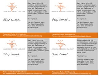 Many thanks to the 102                                                Many thanks to the 102
                                    workforce leader contributors                                         workforce leader contributors
                                    we have engaged formally (to                                          we have engaged formally (to
                                    date), and the dozens of                                              date), and the dozens of
                                    people we continue to meet                                            people we continue to meet
                                    with and talk to about what it                                        with and talk to about what it
                                    means to be a workforce leader                                        means to be a workforce
                                    today.                                                                leader today.


Stay tuned...                       You inspire us.
                                                                     Stay tuned...                        You inspire us.

                                    The SPR Research Team:                                                The SPR Research Team:
                                    Vinz Koller, Kristin Wolff,                                           Vinz Koller, Kristin Wolff,
                                    Trace Elms, Alison Gash,                                              Trace Elms, Alison Gash,
                                    Ricki Kozumplik                                                       Ricki Kozumplik



Follow us on Twitter: @WFLeadership                                  Follow us on Twitter: @WFLeadership
For more information: www.EnhancingWorkforceLeadership.org           For more information: www.EnhancingWorkforceLeadership.org


                                    Many thanks to the 102                                                 Many thanks to the 102
                                    workforce leader contributors                                          workforce leader contributors
                                    we have engaged formally (to                                           we have engaged formally (to
                                    date), and the dozens of                                               date), and the dozens of
                                    people we continue to meet                                             people we continue to meet
                                    with and talk to about what it                                         with and talk to about what it
                                    means to be a workforce leader                                         means to be a workforce
                                    today.                                                                 leader today.
Stay tuned...                       You inspire us.
                                                                     Stay tuned...                         You inspire us.

                                    The SPR Research Team:                                                 The SPR Research Team:
                                    Vinz Koller, Kristin Wolff,                                            Vinz Koller, Kristin Wolff,
                                    Trace Elms, Alison Gash,                                               Trace Elms, Alison Gash,
                                    Ricki Kozumplik                                                        Ricki Kozumplik



Follow us on Twitter: @WFLeadership                                  Follow us on Twitter: @WFLeadership
For more information: www.EnhancingWorkforceLeadership.org           For more information: www.EnhancingWorkforceLeadership.org
 