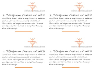 2. Thirty-one Flavors of WFD                          2. Thirty-one Flavors of WFD
Workforce leaders advance many issues, at different   Workforce leaders advance many issues, at different
scales, within unique community ecosystems.           scales, within unique community ecosystems.
Jobs, skills, and wages are anchors, but the work     Jobs, skills, and wages are anchors, but the work
can take many forms. This is a significant change     can take many forms. This is a significant change
from a decade ago.                                    from a decade ago.




2. Thirty-one Flavors of WFD                          2. Thirty-one Flavors of WFD
Workforce leaders advance many issues, at different   Workforce leaders advance many issues, at different
scales, within unique community ecosystems.           scales, within unique community ecosystems.
Jobs, skills, and wages are anchors, but the work     Jobs, skills, and wages are anchors, but the work
can take many forms. This is a significant change     can take many forms. This is a significant change
from a decade ago.                                    from a decade ago.
 