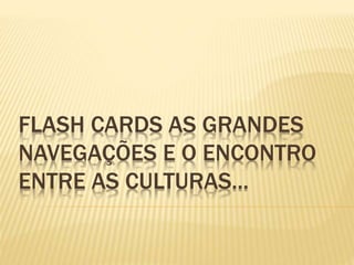 FLASH CARDS AS GRANDES
NAVEGAÇÕES E O ENCONTRO
ENTRE AS CULTURAS...
 