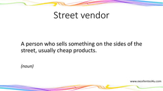 Street vendor
A person who sells something on the sides of the
street, usually cheap products.
(noun)
 