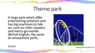 Theme park
A large park which offer
entertaining activities and
has big machines to ride
on, such as roller coasters
and merry-go-rounds
(British English, the same
as amusement park).
(noun)
 
