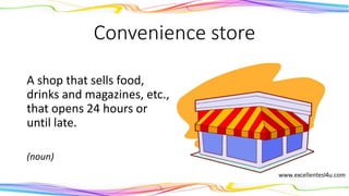 Convenience store
A shop that sells food,
drinks and magazines, etc.,
that opens 24 hours or
until late.
(noun)
 