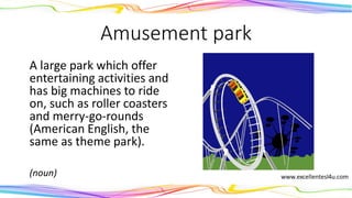 Amusement park
A large park which offer
entertaining activities and
has big machines to ride
on, such as roller coasters
and merry-go-rounds
(American English, the
same as theme park).
(noun)
 