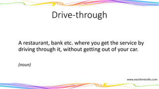 Drive-through
A restaurant, bank etc. where you get the service by
driving through it, without getting out of your car.
(noun)
 