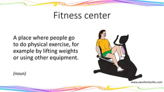 Fitness center
A place where people go
to do physical exercise, for
example by lifting weights
or using other equipment.
(noun)
 
