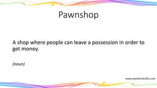 Pawnshop
A shop where people can leave a possession in order to
get money.
(noun)
 
