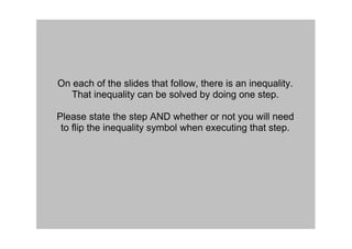 On each of the slides that follow, there is an inequality.  
   That inequality can be solved by doing one step.

Please state the step AND whether or not you will need 
 to flip the inequality symbol when executing that step.
 