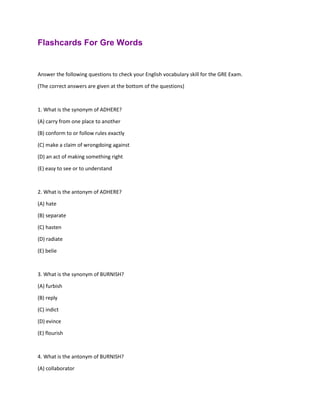 Flashcards For Gre Words
Answer the following questions to check your English vocabulary skill for the GRE Exam.
(The correct answers are given at the bottom of the questions)
1. What is the synonym of ADHERE?
(A) carry from one place to another
(B) conform to or follow rules exactly
(C) make a claim of wrongdoing against
(D) an act of making something right
(E) easy to see or to understand
2. What is the antonym of ADHERE?
(A) hate
(B) separate
(C) hasten
(D) radiate
(E) belie
3. What is the synonym of BURNISH?
(A) furbish
(B) reply
(C) indict
(D) evince
(E) flourish
4. What is the antonym of BURNISH?
(A) collaborator
 