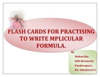 FLASH CARDS FOR PRACTISING
TO WRITE MPLICULAR
FORMULA.
FLASH CARDS FOR PRACTISING
TO WRITE MPLICULAR
FORMULA.
By
FLASH CARDS FOR PRACTISING
TO WRITE MPLICULAR
By
Mohan Bio.
GHS Hiremarli.
Pandavapura.
Ph: 9901815471
 