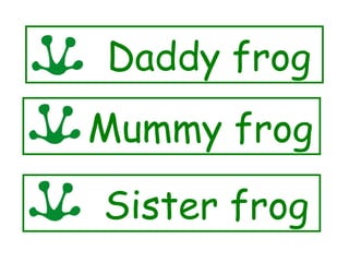Daddy frog
Mummy frog
Sister frog
 