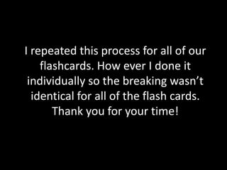I repeated this process for all of our
flashcards. How ever I done it
individually so the breaking wasn’t
identical for all of the flash cards.
Thank you for your time!
 