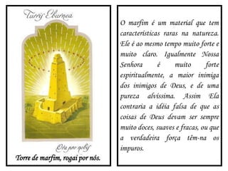 Torre de marfim, rogai por nós.
O marfim é um material que tem
características raras na natureza.
Ele é ao mesmo tempo muito forte e
muito claro. Igualmente Nossa
Senhora é muito forte
espiritualmente, a maior inimiga
dos inimigos de Deus, e de uma
pureza alvíssima. Assim Ela
contraria a idéia falsa de que as
coisas de Deus devam ser sempre
muito doces, suaves e fracas, ou que
a verdadeira força têm-na os
impuros.
 