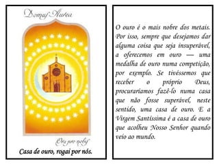 Casa de ouro, rogai por nós.
O ouro é o mais nobre dos metais.
Por isso, sempre que desejamos dar
alguma coisa que seja insuperável,
a oferecemos em ouro — uma
medalha de ouro numa competição,
por exemplo. Se tivéssemos que
receber o próprio Deus,
procuraríamos fazê-lo numa casa
que não fosse superável, neste
sentido, uma casa de ouro. E a
Virgem Santíssima é a casa de ouro
que acolheu Nosso Senhor quando
veio ao mundo.
 