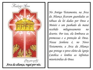 Arca da aliança, rogai por nós.
No Antigo Testamento, na Arca
da Aliança ficavam guardadas as
tábuas da lei dadas por Deus a
Moisés e um punhado do maná
recebido milagrosamente no
deserto. Por isso, ela lembrava as
promessas e a proteção de Deus.
Nossa Senhora é, no Novo
Testamento, a Arca da Aliança
que protege o povo eleito da Igreja
Católica e lembra as infinitas
misericórdias de Deus.
 