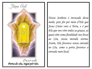 Porta do céu, rogai por nós.
Nossa Senhora é invocada desse
modo, pois foi por meio d’Ela que
Jesus Cristo veio à Terra, e é por
Ela que nos vêm todas as graças, as
quais têm como finalidade nos levar
ao Céu, nossa morada eterna.
Assim, Ela favorece nossa entrada
no Céu, como a porta favorece a
entrada num local.
 