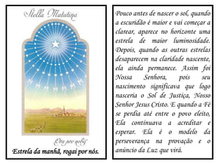 Estrela da manhã, rogai por nós.
Pouco antes de nascer o sol, quando
a escuridão é maior e vai começar a
clarear, aparece no horizonte uma
estrela de maior luminosidade.
Depois, quando as outras estrelas
desaparecem na claridade nascente,
ela ainda permanece. Assim foi
Nossa Senhora, pois seu
nascimento significava que logo
nasceria o Sol de Justiça, Nosso
Senhor Jesus Cristo. E quando a Fé
se perdia até entre o povo eleito,
Ela continuava a acreditar e
esperar. Ela é o modelo da
perseverança na provação e o
anúncio da Luz que virá.
 