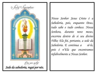 Sede da sabedoria, rogai por nós.
Nosso Senhor Jesus Cristo é a
Sabedoria, pois, enquanto Deus,
tudo sabe e tudo conhece. Nossa
Senhora, durante nove meses,
encerrou dentro de si seu divino
Filho; Ela foi, portanto, a sede da
Sabedoria. E continua a sê-lo,
pois é n’Ela que encontramos
infalivelmente a Nosso Senhor.
 