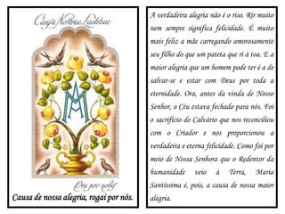 Causa de nossa alegria, rogai por nós.
A verdadeira alegria não é o riso. Rir muito
nem sempre significa felicidade. É muito
mais feliz a mãe carregando amorosamente
seu filho do que um pateta que ri à toa. E a
maior alegria que um homem pode ter é a de
salvar-se e estar com Deus por toda a
eternidade. Ora, antes da vinda de Nosso
Senhor, o Céu estava fechado para nós. Foi
o sacrifício do Calvário que nos reconciliou
com o Criador e nos proporcionou a
verdadeira e eterna felicidade. Como foi por
meio de Nossa Senhora que o Redentor da
humanidade veio à Terra, Maria
Santíssima é, pois, a causa de nossa maior
alegria.
 