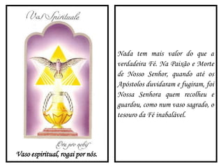 Vaso espiritual, rogai por nós.
Nada tem mais valor do que a
verdadeira Fé. Na Paixão e Morte
de Nosso Senhor, quando até os
Apóstolos duvidaram e fugiram, foi
Nossa Senhora quem recolheu e
guardou, como num vaso sagrado, o
tesouro da Fé inabalável.
 