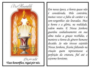 Vaso honorífico, rogai por nós.
Em nossa época, a honra quase não
é considerada. Pelo contrário,
muitas vezes a falta de caráter e a
sem-vergonhice são louvadas. Mas
a honra e a glória, na realidade,
valem muito. E Nossa Senhora
guardou cuidadosamente em sua
alma todas a graças recebidas, e
manteve a honra do gênero humano
decaído. Se não tivesse existido
Nossa Senhora, ficaria faltando na
criação quem representasse a
perfeição da criatura, fiel até o
extremo heroísmo.
 