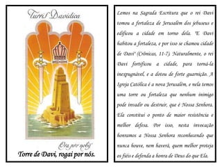Torre de Davi, rogai por nós.
Lemos na Sagrada Escritura que o rei Davi
tomou a fortaleza de Jerusalém dos jebuseus e
edificou a cidade em torno dela. "E Davi
habitou a fortaleza, e por isso se chamou cidade
de Davi" (Crônicas, 11-7). Naturalmente, o rei
Davi fortificou a cidade, para torná-la
inexpugnável, e a dotou de forte guarnição. A
Igreja Católica é a nova Jerusalém, e nela temos
uma torre ou fortaleza que nenhum inimigo
pode invadir ou destruir, que é Nossa Senhora.
Ela constitui o ponto de maior resistência e
melhor defesa. Por isso, nesta invocação
honramos a Nossa Senhora reconhecendo que
nunca houve, nem haverá, quem melhor proteja
os fiéis e defenda a honra de Deus do que Ela.
 
