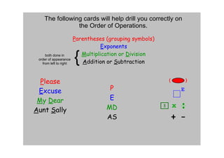 The following cards will help drill you correctly on 
                the Order of Operations.

                        Parentheses (grouping symbols)
                                   Exponents
     both done in
 order of appearance
   from left to right
                        {  Multiplication or Division
                           Addition or Subtraction


  Please
 Excuse                              P
 My Dear                             E
Aunt Sally                          MD
                                    AS
 