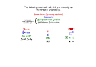 The following cards will help drill you correctly on 
                the Order of Operations.

                        Parentheses (grouping symbols)
                                   Exponents
     both done in
 order of appearance
   from left to right
                        {  Multiplication or Division
                           Addition or Subtraction


  Please
 Excuse                              P
 My Dear                             E
Aunt Sally                          MD
                                    AS
 