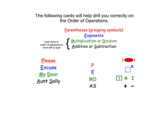 The following cards will help drill you correctly on 
            the Order of Operations.

                         Parentheses (grouping symbols)
                                    Exponents
      both done in
  order of appearance
    from left to right
                         {  Multiplication or Division
                            Addition or Subtraction


  Please
 Excuse                               P
 My Dear                              E
Aunt Sally                           MD
                                     AS
 
