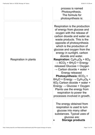 02/05/15 10:28 amFlashcards Table on IGCSE Biology All Topics
Page 12 of 34http://www.proprofs.com/ﬂashcards/cardshowall.php?title=igcse-biology-all-topics
process is named
Photosynthesis.
The formula for
photosynthesis is:
Respiration in plants
Respiration is the production
of energy from glucose and
oxygen with the release of
carbon dioxide and water as
waste products. This is the
opposite of photosynthesis
which is the production of
glucose and oxygen from the
energy in sunlight, carbon
dioxide and water.
Respiration: C H O + 6O
→ 6CO + 6H O + Energy
released Glucose + Oxygen
→ Carbon dioxide + water +
Energy released
Photosynthesis: 6CO +
6H O + Energy → C H O +
6O Carbon dioxide + water +
Energy → Glucose + Oxygen
Plants use the energy from
respiration to power the
processes involved in growth.
The energy obtained from
respiration is used to turn
glucose into many other
substances. Typical uses of
glucose are:
Storage products
6 12 6 2
2 2
2
2 6 12 6
2
 