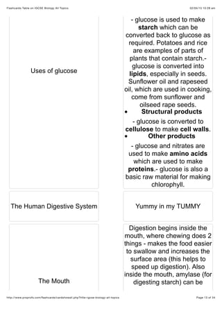 02/05/15 10:28 amFlashcards Table on IGCSE Biology All Topics
Page 13 of 34http://www.proprofs.com/ﬂashcards/cardshowall.php?title=igcse-biology-all-topics
Uses of glucose
- glucose is used to make
starch which can be
converted back to glucose as
required. Potatoes and rice
are examples of parts of
plants that contain starch.-
glucose is converted into
lipids, especially in seeds.
Sunflower oil and rapeseed
oil, which are used in cooking,
come from sunflower and
oilseed rape seeds.
Structural products
- glucose is converted to
cellulose to make cell walls.
Other products
- glucose and nitrates are
used to make amino acids
which are used to make
proteins.- glucose is also a
basic raw material for making
chlorophyll.
The Human Digestive System Yummy in my TUMMY
The Mouth
Digestion begins inside the
mouth, where chewing does 2
things - makes the food easier
to swallow and increases the
surface area (this helps to
speed up digestion). Also
inside the mouth, amylase (for
digesting starch) can be
 