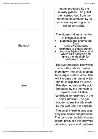 02/05/15 10:28 amFlashcards Table on IGCSE Biology All Topics
Page 14 of 34http://www.proprofs.com/ﬂashcards/cardshowall.php?title=igcse-biology-all-topics
found, produced by the
salivary glands. The gullet
then carries food from the
mouth to the stomach by its
muscular squeezing action
called peristalsis.
Stomach
The stomach does a number
of things, including:
pummels and churns the
food
produces protease
enzymes to digest protein
produces hydrochloric acid
which kills bacteria and
gives the ideal pH for
protease to work.
Liver
The liver produces bile which
emulsifies fats i.e. breaks
them down into small droplets
for a larger surface area. This
will increase the rate at which
the fat is digested by lipase.
Bile also neutralizes the acid
produced by the stomach to
provide ideal alkaline
conditions for enzymes in the
small intestine. The gall
bladder stores the bile made
by the liver until it is needed.
The small intestine produces
amylase, lipase and protease.
The pancreas, a pistol shaped
organ, produces the enzymes
amylase, lipase and protease
 