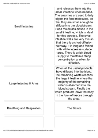 02/05/15 10:28 amFlashcards Table on IGCSE Biology All Topics
Page 15 of 34http://www.proprofs.com/ﬂashcards/cardshowall.php?title=igcse-biology-all-topics
Small Intestine
and releases them into the
small intestine when needed.
The enzymes are used to fully
digest the food molecules, so
that they are small enough to
diffuse into the bloodstream.
Food molecules diffuse in the
small intestine, which is ideal
for this purpose. The small
intestine walls are very thin so
that there is a short diffusion
pathway. It is long and folded
with villi to increase surface
area. There is a rich blood
supply to maintain a steep
concentration gradient for
diffusion.
Large Intestine & Anus
When all the useful products
have diffused into the blood,
the remaining waste reaches
the large intestine where the
majority of the remaining
water is absorbed into the
blood stream. Finally the
waste products leave the body
in the form of faeces through
the anus.
Breathing and Respiration The Basics
 