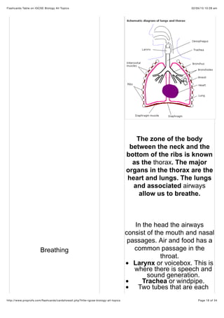 02/05/15 10:28 amFlashcards Table on IGCSE Biology All Topics
Page 16 of 34http://www.proprofs.com/ﬂashcards/cardshowall.php?title=igcse-biology-all-topics
Breathing
The zone of the body
between the neck and the
bottom of the ribs is known
as the thorax. The major
organs in the thorax are the
heart and lungs. The lungs
and associated airways
allow us to breathe.
In the head the airways
consist of the mouth and nasal
passages. Air and food has a
common passage in the
throat.
Larynx or voicebox. This is
where there is speech and
sound generation.
Trachea or windpipe.
Two tubes that are each
 