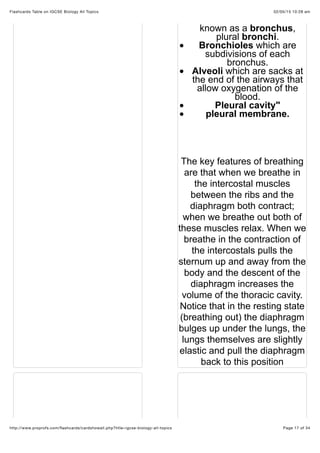 02/05/15 10:28 amFlashcards Table on IGCSE Biology All Topics
Page 17 of 34http://www.proprofs.com/ﬂashcards/cardshowall.php?title=igcse-biology-all-topics
known as a bronchus,
plural bronchi.
Bronchioles which are
subdivisions of each
bronchus.
Alveoli which are sacks at
the end of the airways that
allow oxygenation of the
blood.
Pleural cavity"
pleural membrane.
The key features of breathing
are that when we breathe in
the intercostal muscles
between the ribs and the
diaphragm both contract;
when we breathe out both of
these muscles relax. When we
breathe in the contraction of
the intercostals pulls the
sternum up and away from the
body and the descent of the
diaphragm increases the
volume of the thoracic cavity.
Notice that in the resting state
(breathing out) the diaphragm
bulges up under the lungs, the
lungs themselves are slightly
elastic and pull the diaphragm
back to this position
 