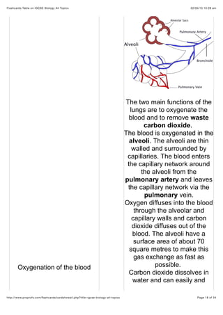 02/05/15 10:28 amFlashcards Table on IGCSE Biology All Topics
Page 18 of 34http://www.proprofs.com/ﬂashcards/cardshowall.php?title=igcse-biology-all-topics
Oxygenation of the blood
The two main functions of the
lungs are to oxygenate the
blood and to remove waste
carbon dioxide.
The blood is oxygenated in the
alveoli. The alveoli are thin
walled and surrounded by
capillaries. The blood enters
the capillary network around
the alveoli from the
pulmonary artery and leaves
the capillary network via the
pulmonary vein.
Oxygen diffuses into the blood
through the alveolar and
capillary walls and carbon
dioxide diffuses out of the
blood. The alveoli have a
surface area of about 70
square metres to make this
gas exchange as fast as
possible.
Carbon dioxide dissolves in
water and can easily and
 