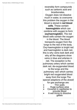 02/05/15 10:28 amFlashcards Table on IGCSE Biology All Topics
Page 19 of 34http://www.proprofs.com/ﬂashcards/cardshowall.php?title=igcse-biology-all-topics
reversibly form compounds
such as carbonic acid and
bicarbonates.
Oxygen does not dissolve
much in water, to overcome
this problem the oxygen in the
blood is stored in red blood
cells. These contain
haemoglobin which can
combine with oxygen to form
oxyhaemoglobin. The red
blood cells contain the oxygen
in the blood. The blood
transports oxygen from the
lungs to the rest of the body.
Oxy-haemoglobin is bright red
and haemoglobin is dark red,
this is why veins look dark and
why all the diagrams show
veins in blue and arteries in
red. The exception is the
pulmonary artery which carries
dark red, de-oxygenated blood
to the lungs and the
pulmonary vein which carries
bright red oxygenated blood
away from the lungs.The
special adaptions of the alveoli
for gas exchange are:
Thin walls
Huge surface area
Covered in capillaries to
provide blood
A wet lining to dissolve
gases
 