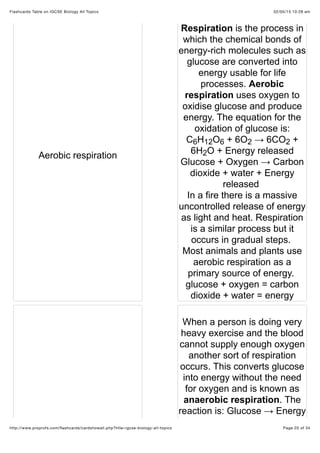 02/05/15 10:28 amFlashcards Table on IGCSE Biology All Topics
Page 20 of 34http://www.proprofs.com/ﬂashcards/cardshowall.php?title=igcse-biology-all-topics
Aerobic respiration
Respiration is the process in
which the chemical bonds of
energy-rich molecules such as
glucose are converted into
energy usable for life
processes. Aerobic
respiration uses oxygen to
oxidise glucose and produce
energy. The equation for the
oxidation of glucose is:
C H O + 6O → 6CO +
6H O + Energy released
Glucose + Oxygen → Carbon
dioxide + water + Energy
released
In a fire there is a massive
uncontrolled release of energy
as light and heat. Respiration
is a similar process but it
occurs in gradual steps.
Most animals and plants use
aerobic respiration as a
primary source of energy.
glucose + oxygen = carbon
dioxide + water = energy
When a person is doing very
heavy exercise and the blood
cannot supply enough oxygen
another sort of respiration
occurs. This converts glucose
into energy without the need
for oxygen and is known as
anaerobic respiration. The
reaction is: Glucose → Energy
6 12 6 2 2
2
 