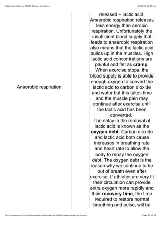 02/05/15 10:28 amFlashcards Table on IGCSE Biology All Topics
Page 21 of 34http://www.proprofs.com/ﬂashcards/cardshowall.php?title=igcse-biology-all-topics
Anaerobic respiration
released + lactic acid
Anaerobic respiration releases
less energy than aerobic
respiration. Unfortunately the
insufficient blood supply that
leads to anaerobic respiration
also means that the lactic acid
builds up in the muscles. High
lactic acid concentrations are
painful and felt as cramp.
When exercise stops, the
blood supply is able to provide
enough oxygen to convert the
lactic acid to carbon dioxide
and water but this takes time
and the muscle pain may
continue after exercise until
the lactic acid has been
converted.
The delay in the removal of
lactic acid is known as the
oxygen debt. Carbon dioxide
and lactic acid both cause
increases in breathing rate
and heart rate to allow the
body to repay the oxygen
debt. The oxygen debt is the
reason why we continue to be
out of breath even after
exercise. If athletes are very fit
their circulation can provide
extra oxygen more rapidly and
their recovery time, the time
required to restore normal
breathing and pulse, will be
 