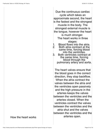 02/05/15 10:28 amFlashcards Table on IGCSE Biology All Topics
Page 24 of 34http://www.proprofs.com/ﬂashcards/cardshowall.php?title=igcse-biology-all-topics
How the heart works
Due the continuous cardiac
cycle which takes an
approximate second, the heart
is the fastest and the strongest
muscle in the body. The
strongest external muscle is
the tongue, however the heart
is much stronger.
The heart works in three
stages:
1. Blood flows into the atria.
2. Both atria contract at the
same time, forcing blood
into the ventricles.
3. Both ventricles contract at
the same time, forcing
blood through the
pulmonary artery and aorta.
The heart valves ensure that
the blood goes in the correct
direction, they stop backflow.
When the atria contract the
valves between the atria and
the ventricles open passively
and the high pressure in the
arteries keeps the valves
between the ventricles and the
arteries closed. When the
ventricles contract the valves
between the ventricles and the
atria shut and the valves
between the ventricles and the
arteries open.
 