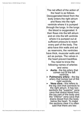 02/05/15 10:28 amFlashcards Table on IGCSE Biology All Topics
Page 25 of 34http://www.proprofs.com/ﬂashcards/cardshowall.php?title=igcse-biology-all-topics
The net effect of the action of
the heart is as follows.
Deoxygenated blood from the
body enters the right atrium
and flows into the right
ventricle where it is pumped
through the lungs. In the lungs
the blood is oxygenated. It
then flows into the left atrium
and on into the left ventricle
where it is pumped out at
sufficient pressure to reach
every part of the body. The
atria have thin walls and act
as reservoirs, the ventricles
have thick, muscular walls and
act as pumps. The valves in
the heart prevent backflow.
You need to know the
following names of arteries
and veins:
Aorta - the big artery that
comes out of the left
ventricle.
Pulmonary artery - the big
artery that comes out of the
right ventricle.
Vena cava - this refers to
the big vein that connects to
the right atrium. It has two
sections the "superior" vena
cava that drains blood from
the top part of the body and
the "inferior" vena cava that
drains blood from the body
below the heart. To make
the sections clear it is often
said that there are two
 
