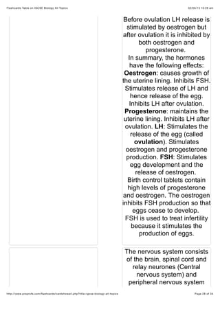 02/05/15 10:28 amFlashcards Table on IGCSE Biology All Topics
Page 28 of 34http://www.proprofs.com/ﬂashcards/cardshowall.php?title=igcse-biology-all-topics
Before ovulation LH release is
stimulated by oestrogen but
after ovulation it is inhibited by
both oestrogen and
progesterone.
In summary, the hormones
have the following effects:
Oestrogen: causes growth of
the uterine lining. Inhibits FSH.
Stimulates release of LH and
hence release of the egg.
Inhibits LH after ovulation.
Progesterone: maintains the
uterine lining. Inhibits LH after
ovulation. LH: Stimulates the
release of the egg (called
ovulation). Stimulates
oestrogen and progesterone
production. FSH: Stimulates
egg development and the
release of oestrogen.
Birth control tablets contain
high levels of progesterone
and oestrogen. The oestrogen
inhibits FSH production so that
eggs cease to develop.
FSH is used to treat infertility
because it stimulates the
production of eggs.
The nervous system consists
of the brain, spinal cord and
relay neurones (Central
nervous system) and
peripheral nervous system
 