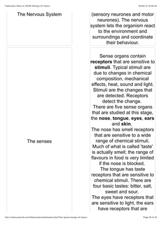 02/05/15 10:28 amFlashcards Table on IGCSE Biology All Topics
Page 29 of 34http://www.proprofs.com/ﬂashcards/cardshowall.php?title=igcse-biology-all-topics
The Nervous System (sensory neurones and motor
neurones). The nervous
system lets the organism react
to the environment and
surroundings and coordinate
their behaviour.
The senses
Sense organs contain
receptors that are sensitive to
stimuli. Typical stimuli are
due to changes in chemical
composition, mechanical
effects, heat, sound and light.
Stimuli are the changes that
are detected. Receptors
detect the change.
There are five sense organs
that are studied at this stage,
the nose, tongue, eyes, ears
and skin.
The nose has smell receptors
that are sensitive to a wide
range of chemical stimuli.
Much of what is called 'taste'
is actually smell; the range of
flavours in food is very limited
if the nose is blocked.
The tongue has taste
receptors that are sensitive to
chemical stimuli. There are
four basic tastes: bitter, salt,
sweet and sour.
The eyes have receptors that
are sensitive to light, the ears
have receptors that are
 