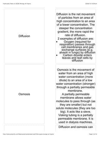 02/05/15 10:28 amFlashcards Table on IGCSE Biology All Topics
Page 3 of 34http://www.proprofs.com/ﬂashcards/cardshowall.php?title=igcse-biology-all-topics
Diffusion
Diffusion is the net movement
of particles from an area of
high concentration to an area
of a lower concentration. The
steeper the concentration
gradient, the more rapid the
rate of diffusion.
2 examples of diffusion are:
Oxygen (required for
respiration) passes through
cell membranes and gas
exchange surfaces (e.g.
alveoli in lungs) by diffusion
Carbon dioxide enters
leaves and leaf cells by
diffusion
Osmosis
Osmosis is the movement of
water from an area of high
water concentration (more
dilute) to an area of a low
water concentration (stronger)
through a partially permeable
membrane.
A partially permeable
membrane allows water
molecules to pass through (as
they are smaller) but not
solute molecules (they are too
big). It acts like a sieve.
Visking tubing is a partially
permeable membrane. It is
used in dialysis machines.
Diffusion and osmosis can
 