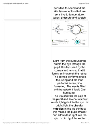 02/05/15 10:28 amFlashcards Table on IGCSE Biology All Topics
Page 30 of 34http://www.proprofs.com/ﬂashcards/cardshowall.php?title=igcse-biology-all-topics
sensitive to sound and the
skin has receptors that are
sensitive to temperature,
touch, pressure and stretch.
Light from the surroundings
enters the eye through the
pupil. It is focussed by the
cornea and lens so that it
forms an image on the retina.
The cornea performs crude
focussing and the lens
performs active, fine
focussing. The eye is filled
with transparent liquid (the
humours).
The iris controls the size of
the pupil and so controls how
much light gets into the eye. In
bright light the circular
muscles in the iris contract,
this makes the pupil smaller
and allows less light into the
eye. In dim light the radial
 